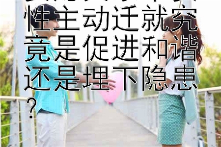 婆媳关系中女性主动迁就究竟是促进和谐还是埋下隐患？