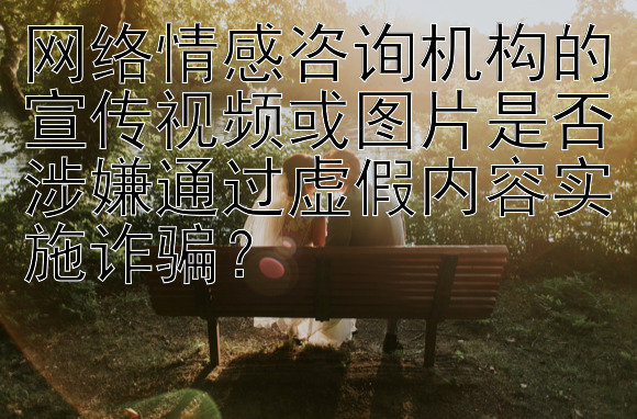 网络情感咨询机构的宣传视频或图片是否涉嫌通过虚假内容实施诈骗？