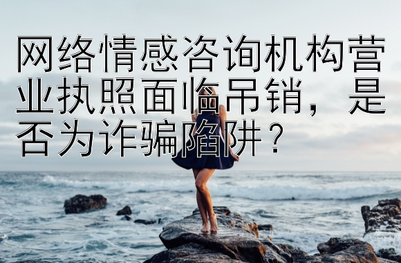 网络情感咨询机构营业执照面临吊销，是否为诈骗陷阱？