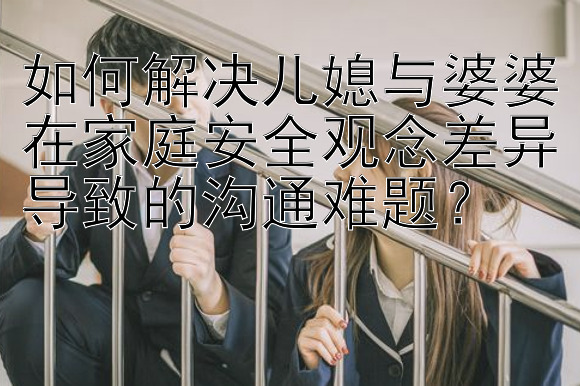 如何解决儿媳与婆婆在家庭安全观念差异导致的沟通难题？