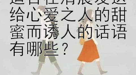 适合在清晨发送给心爱之人的甜蜜而诱人的话语有哪些？