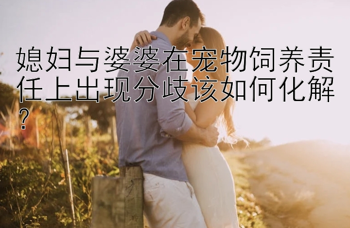 媳妇与婆婆在宠物饲养责任上出现分歧该如何化解？