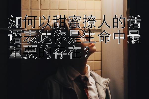 如何以甜蜜撩人的话语表达你是生命中最重要的存在？