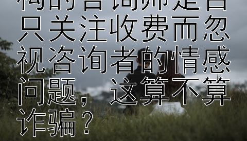 网络情感咨询机构的咨询师是否只关注收费而忽视咨询者的情感问题，这算不算诈骗？