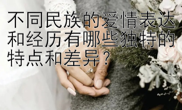 不同民族的爱情表达和经历有哪些独特的特点和差异？