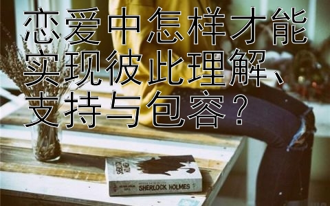 恋爱中怎样才能实现彼此理解、支持与包容？