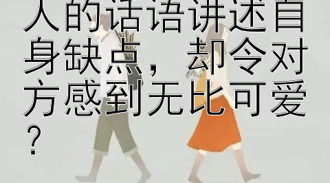 如何通过甜美撩人的话语讲述自身缺点，却令对方感到无比可爱？