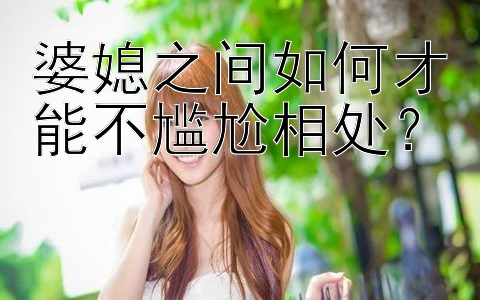 婆媳之间如何才能不尴尬相处？