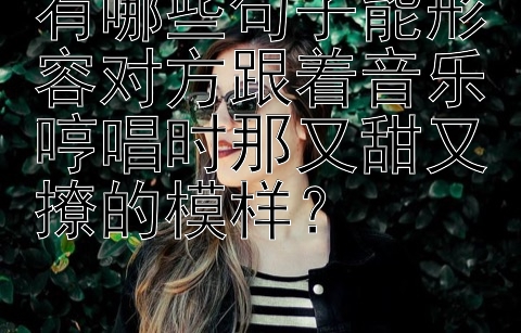 有哪些句子能形容对方跟着音乐哼唱时那又甜又撩的模样？